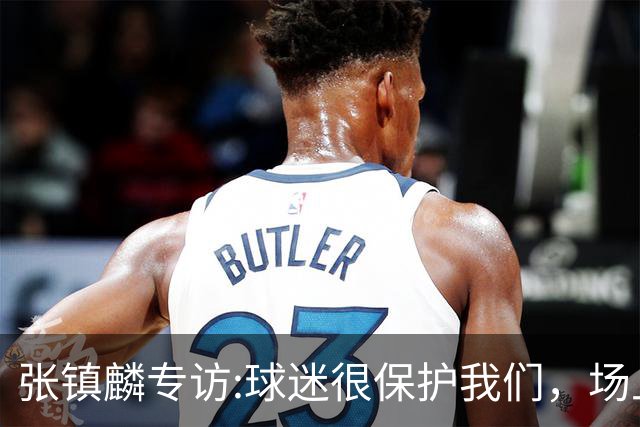 张镇麟专访:球迷很保护我们，场上为我们呐喊，场下跟黑子对线！